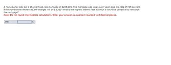 A homeowner took out a 25-year fixed-rate mortgage of $205,000. The mortgage was taken out 7 years ago at a rate of 7.05 percent.
If the homeowner refinances, the charges will be $3,350. What is the highest interest rate at which it would be beneficial to refinance
the mortgage?
Note: Do not round intermediate calculations. Enter your answer as a percent rounded to 2 decimal places.
APR
%