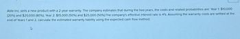 Able Inc. sells a new product with a 2-year warranty. The company estimates that during the two years, the costs and related probabilities are: Year 1: $10,000
(20 %) and $20,000 (80 %), Year 2 $15,000 (50 %) and $25,000 (50 %). The company's effective interest rate is 4%. Assuming the warranty costs are settled at the
end of Years 1 and 2, calculate the estimated warranty liability using the expected cash flow method.