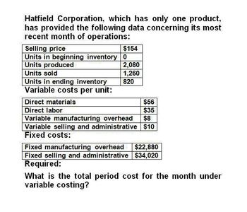 Hatfield Corporation, which has only one product,
has provided the following data concerning its most
recent month of operations:
Selling price
$154
Units in beginning inventory 0
Units produced
2,080
Units sold
1,260
Units in ending inventory
820
Direct materials
Variable costs per unit:
Direct labor
$56
$35
Variable manufacturing overhead $8
Variable selling and administrative $10
Fixed costs:
Fixed manufacturing overhead $22,880
Fixed selling and administrative $34,020
Required:
What is the total period cost for the month under
variable costing?