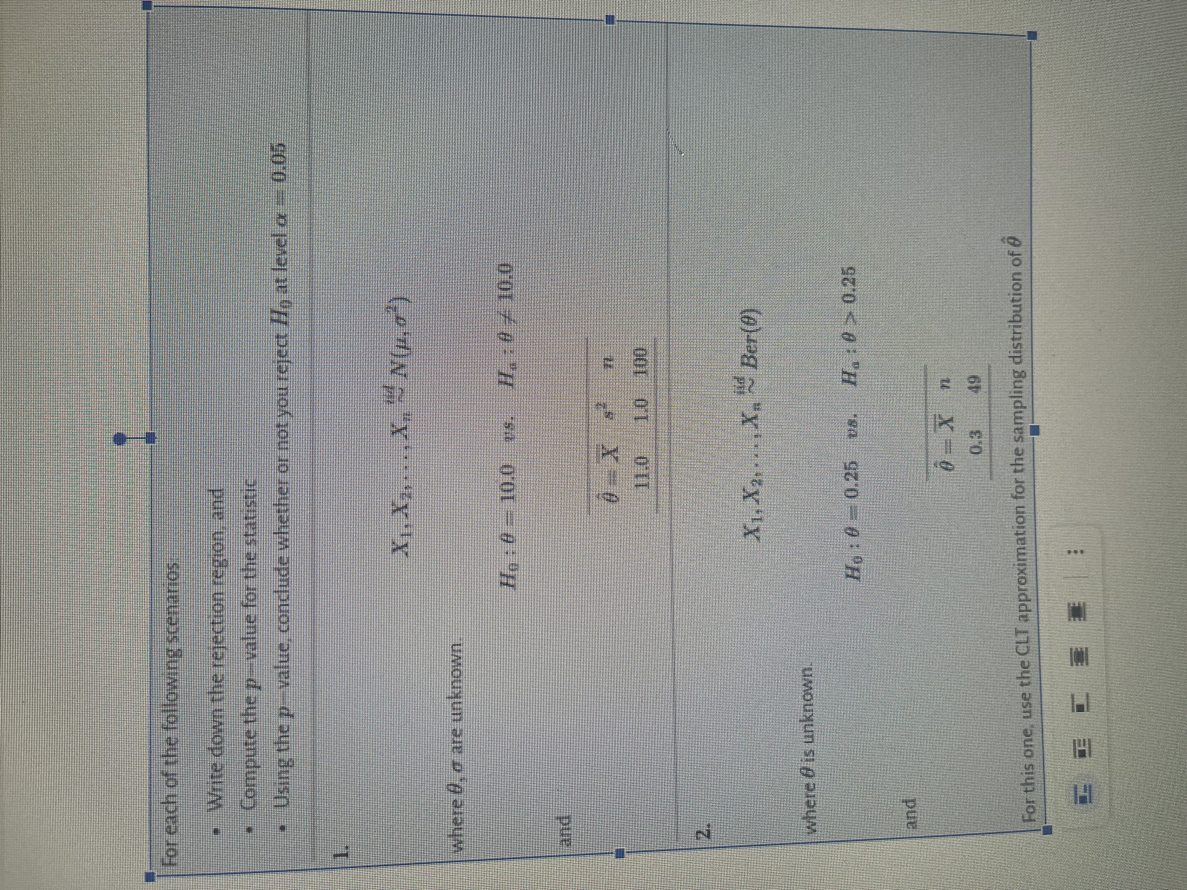 For each of the following scenarios
Write down the rejection region, and
Compute the p-value for the statistic
Using the p-value, conclude whether or not you reject Win at level or – 0.05
where 0, are unknown
and
where 4 is unknown.
and
XIX
H₁:0=10.0 ms.
X.
0X s¹
CCC == :
Ho: 00.25
1.0 100
X₁, X₂... X~ Ber(0)
0.25 pa. H.:0 > 0.25
0=X
For this one, use the CLT approximation for the sampling distribution of