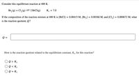 Consider this equilibrium reaction at 400 K.
Br, (g) + Cl, (g) = 2 BrCI(g)
K. = 7.0
If the composition of the reaction mixture at 400 K is [BrCl] = 0.00415 M, [Br,] = 0.00366 M, and [Cl,] = 0.000672 M, what
is the reaction quotient, Q?
Q =
How is the reaction quotient related to the equilibrium constant, Kc, for this reaction?
O e > Kc
O Q < Ke
O Q = Ke
