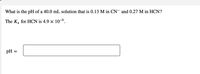 What is the pH of a 40.0 mL solution that is 0.13 M in CN¯ and 0.27 M in HCN?
The K, for HCN is 4.9 × 10-9.
pH :
II
