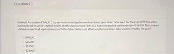 Question 10
Sheffield Accountant CPAS, LLC is a service firm and applies overhead based upon direct labor cost. For the year 2025, the actual
overhead cost incurred totaled $74000. Sheffield Accountant CPAS, LLC had underapplied overhead cost of $26000. The company
utilized an overhead application rate of 50% of direct labor cost. What was the total direct labor cost incurred for the year?
$48000
$96000
Ⓒ$74000
$24000