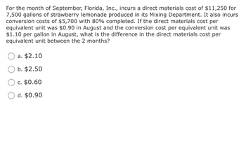 For the month of September, Florida, Inc., incurs a direct materials cost of $11,250 for
7,500 gallons of strawberry lemonade produced in its Mixing Department. It also incurs
conversion costs of $5,700 with 80% completed. If the direct materials cost per
equivalent unit was $0.90 in August and the conversion cost per equivalent unit was
$1.10 per gallon in August, what is the difference in the direct materials cost per
equivalent unit between the 2 months?
a. $2.10
b. $2.50
c. $0.60
d. $0.90