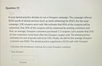 Question 19
A local dental practice decides to run a Groupon campaign. The campaign offered
$350 worth of dental services (such as teeth whitening) for $165. For the total
campaign, 230 coupons were sold. We estimate that 85% of the coupons will be
redeemed, that 35% of the coupons will be redeemed by existing customers and
that, on average, Groupon customers purchased 1.5 coupons. Let's assume that 21%
of new customers come back after the Groupon coupon visit. The dental practice
estimates its cost of goods sold to be 55%. Finally, the bill for the average Groupon
customer was $385. The dental practice negotiated a 50/50 split with Groupon.
Calculate the breakeven revenue for a new Groupon customer.
Your Answer:
Answer