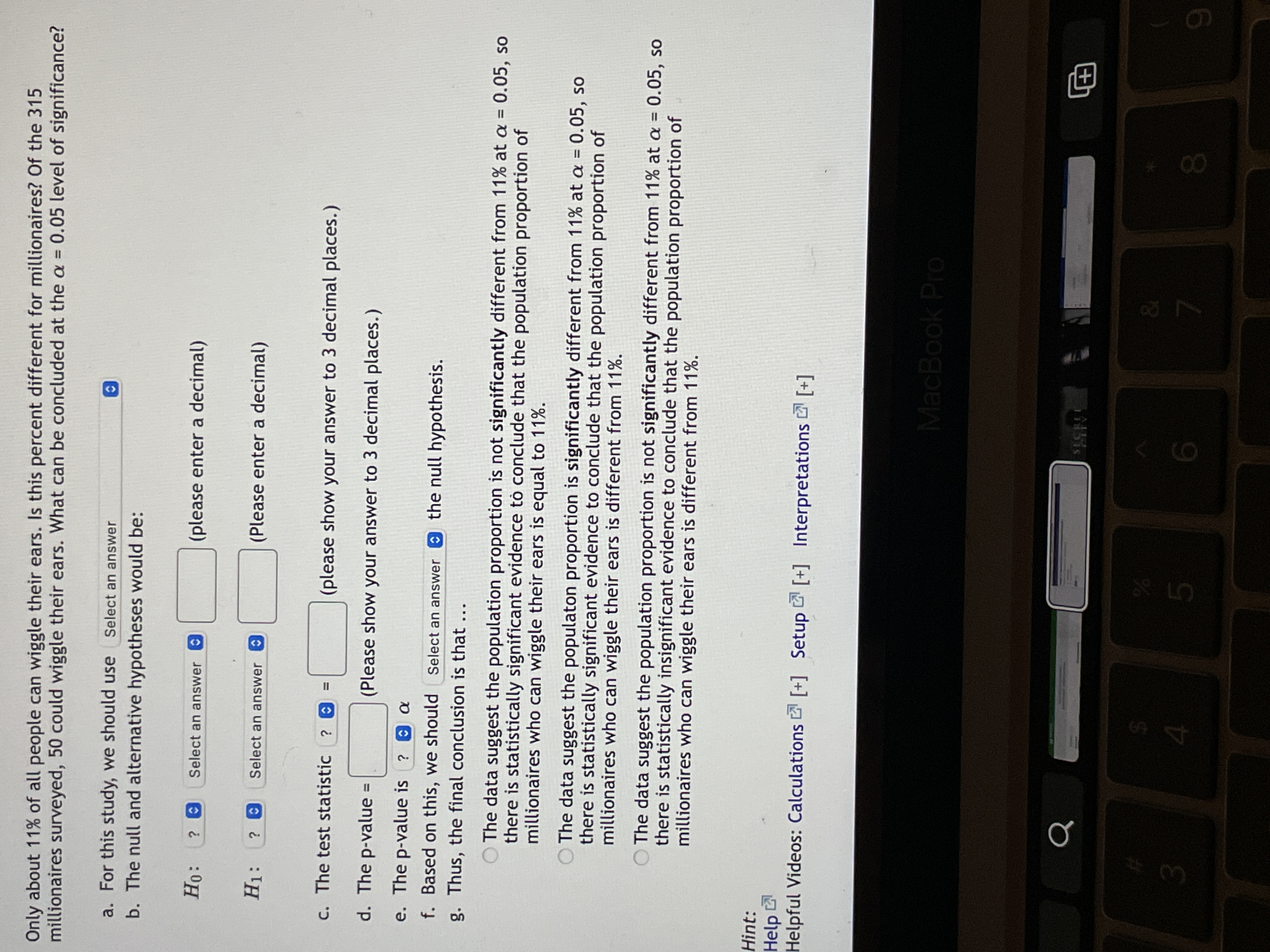 **Statistical Hypothesis Testing: Ear Wiggling Proportion Among Millionaires**

In the study, we want to determine if the proportion of millionaires who can wiggle their ears is different from the general population, which is approximately 11%. Out of 315 millionaires surveyed, 50 could wiggle their ears. We will assess this using a significance level of \( \alpha = 0.05 \).

### Steps in Testing:

1. **Select Test Type:**
   - For this study, we should use: _Select an answer_.

2. **Formulate Hypotheses:**
   - **Null Hypothesis (\(H_0\)):**
     - \(H_0: \) ? _Select an answer_ \( = \) _(please enter a decimal)_
   - **Alternative Hypothesis (\(H_1\)):**
     - \(H_1: \) ? _Select an answer_ \( = \) _(Please enter a decimal)_

3. **Calculate Test Statistic:**
   - The test statistic is: \( ? = \) _(please show your answer to 3 decimal places)_

4. **Determine P-value:**
   - The p-value is: \( = \) _(Please show your answer to 3 decimal places)_

5. **Compare P-value to Significance Level:**
   - If \( \text{p-value} \leq \alpha \), decide to: _Select an answer_ the null hypothesis.

6. **Draw Conclusion:**

   Based on the analysis:
   - The data suggest the population proportion is **not significantly different** from 11% at \( \alpha = 0.05 \), indicating statistically insignificant evidence to conclude that the population proportion of millionaires who can wiggle their ears is different from 11%.
   - Alternatively, if significant, the data suggest the population proportion is **significantly different** from 11% at \( \alpha = 0.05 \).

### Additional Resources:
- Helpful Videos: [Calculations](#), [Setup](#), [Interpretations](#)

This guide assists in understanding how to determine statistical significance regarding whether the ear-wiggling ability among millionaires differs from the general population.