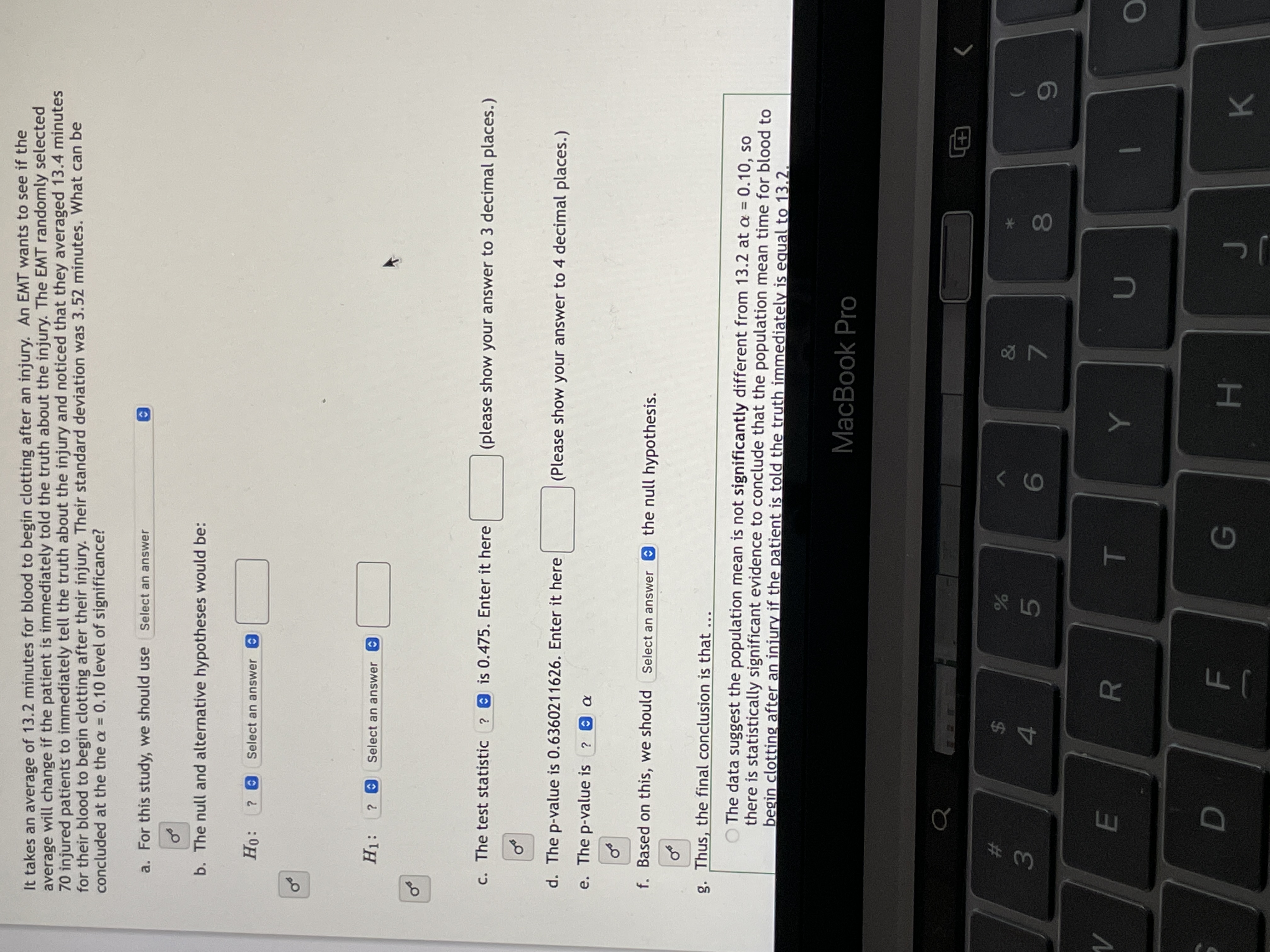 00
HI
T
R
of
of
It takes an average of 13.2 minutes for blood to begin clotting after an injury. An EMT wants to see if the
average will change if the patient is immediately told the truth about the injury. The EMT randomly selected
70 injured patients to immediately tell the truth about the injury and noticed that they averaged 13.4 minutes
for their blood to begin clotting after their injury. Their standard deviation was 3.52 minutes. What can be
concluded at the the a = 0.10 level of significance?
%3D
a. For this study, we should use
Select an answer
b. The null and alternative hypotheses would be:
Select an answer O
Select an answer
C. The test statistic ? 0 is 0.475. Enter it here
(please show your answer to 3 decimal places.)
d. The p-value is 0.6360211626. Enter it here
(Please show your answer to 4 decimal places.)
e. The p-value is ? a
f. Based on this, we should Select an answer the null hypothesis.
g. Thus, the final conclusion is that
O The data suggest the population mean is not significantly different from 13.2 at a = 0.10, so
there is statistically significant evidence to conclude that the population mean time for blood to
begin clotting after an injury if the patient is told the truth immediately is egual to 13.2.
MacBook Pro
世
2$
4.
&
3.
5)
7.
G.
K.
