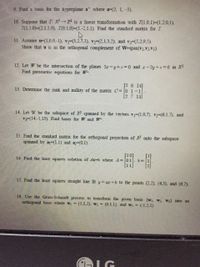 9. Find a basis for the hyperplane a where a=(2, 1. -3).
10. Suppose that T: R R is a linear transfomation with T(1.0,1) (1,2,0.1).
T(1,1.0)-(2.1,1,0), T(0,1,0)-(1-2,1.1). Find the standard matrix for T.
11. Assume u-(1.0,0,-1), v-(3,2.7,3), vy-(2,1.3.2), and v3-(5,2,9,5).
Show that u is in the orthogonal complement of W=span(v1.V2,V3).
12. Let W be the intersection of the planes 2r-y+z%3D0 and r-2y+2 0 in R3.
Find parametric equations for W-
[26 14]
13. Detemine the rank and nullity of the matrix C=0 1-1
[2 7 13
14. Let W be the subspace of R spanned by the vectors v=(1,0,7). -(6,1,7), and
V3-(14,-1,13). Find bases for W and W-
15. Find the standard matrix for the orthogonal projection of R onto the subspace
spanned by a=(1,1) and a-(0.1).
[10]
16. Find the least squares solution of Ax-b where =01
63=
11
17. Find the least squares straight line fit y ar+b t
the points (2,2). (4,3), and (6.7).
18. Use the Gram-Schmidt process to transform the given basis (W, W, W3} into an
orthogonal basis where wi (1,1,2), w (0,1.1), and w; - (-1,2,1).
