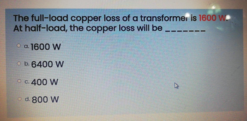 The full-load copper loss of a transformer is 1600 W.
At half-load, the copper loss will be
O a. 1600 W
b. 6400 W
O c. 400 W
d. 800 W
4
11