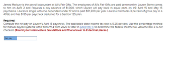 James Marbury is the payroll accountant at All's Fair Gifts. The employees of All's Fair Gifts are paid semimonthly. Lauren Stenn comes
to him on April 2 and requests a pay advance of $1,000, which Lauren will pay back in equal parts on the April 15 and May 15
paychecks. Lauren is single with one dependent under 17 and is paid $51,200 per year. Lauren contributes 3 percent of gross pay to a
401(k) and has $135 per paycheck deducted for a Section 125 plan.
Required:
Compute the net pay on Lauren's April 15 paycheck. The applicable state income tax rate is 5.25 percent. Use the percentage method
for manual payroll systems with Forms W-4 from 2020 or later in Appendix C to determine the federal income tax. Assume box 2 is not
checked. (Round your Intermediate calculations and final answer to 2 decimal places.)
Net pay