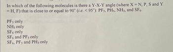 In which of the following molecules is there a Y-X-Y angle (where X = N, P, S and Y
= H, F) that is close to or equal to 90° (i.e. < 95°): PF5, PH3, NH3, and SF6.
PF, only
NH3 only
SF6 only
SF6 and PF, only
SF6, PFs and PH3 only