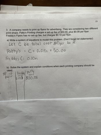 3. A company needs to print up flyers for advertising. They are considering two different
print shops. Patty's Printing charges a set-up fee of $50.00, plus $0.08 per flyer.
Freddy's Flyers has no set-up fee, but charges $0.10 per flyer.
a) Write a system of equations to model this problem. (Don't forget let statements!)
Let C be total cost #flyer be A
Patty's = C = 0.08h + 50.00
Freddys (= 0.10n
# of / Freddy/ party
b) Solve the system and explain conditions when each printing company should be
used.
cost
paper
1
0.10$ $50.08
(O
15
20
1
DIA
23
es quick