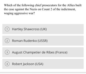 Which of the following chief prosecutors for the Allies built
the case against the Nazis on Count 2 of the indictment,
waging aggressive war?
1 Hartley Shawcross (UK)
2 Roman Rudenko (USSR)
3 August Champetier de Ribes (France)
4
Robert Jackson (USA)