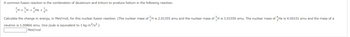 common fusion reaction is the combination of deuterium and tritium to produce helium in the following reaction.
H + H2He + n
³H
H is 3.01550 amu. The nuclear mass of He is 4.00151 amu and the mass of a
Calculate the change in energy, in MeV/mol, for this nuclear fusion reaction. (The nuclear mass of H is 2.01355 amu and the nuclear mass of
neutron is 1.00866 amu. One joule is equivalent to 1 kg.m²/s².)
MeV/mol