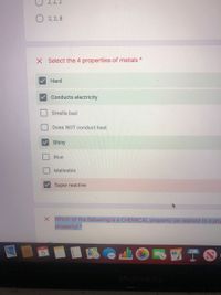2, 2, 2
O 2, 2, 8
X Select the 4 properties of metals *
Hard
Conducts electricity
Smells bad
Does NOT conduct heat
Shiny
Blue
Malleable
Super reactive
X Which of the following
a CHEMICAL property (as oppose to a phy
property) *
S國TO
OCT
MacBook Pro
