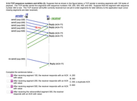 3.5-4 TCP sequence numbers and ACKS (2). Suppose that as shown in the figure below, a TCP sender is sending segments with 100 bytes of
payload. The TCP sender sends five segments with sequence numbers 100, 200, 300, 400, and 500. Suppose that the segment with sequence
number 300 is lost. The TCP receiver will buffer correctly-received but not-yet-in-order segments for later delivery to the application layer (once
missing segments are later received).
sender
receiver
send (seq=100)
send (seq=200)
send (seq=300)
send (seq=400)
send (seq=500)
Reply (ACK=??)
Reply (ACK=??)
Xloss
Reply (ACK=??)
Reply (ACK=??)
re-send (seq=300)
Reply (ACK=??)
Complete the sentences below.
O After receiving segment 100, the receiver responds with an ACK A. 200
with value:
В. 300
After receiving segment 200, the receiver responds with an ACK C. 300, a duplicate ACK
with value:
D. 600
| After receiving segment 500, the receiver responds with an ACK
with value:
After receiving the retransmitted segment 300, the receiver
responds with an ACK with value:
