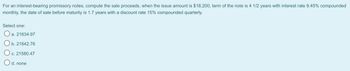 For an interest-bearing promissory notes, compute the sale proceeds, when the issue amount is $18,200, term of the note is 4 1/2 years with interest rate 9.45% compounded
monthly, the date of sale before maturity is 1.7 years with a discount rate 15% compounded quarterly.
Select one:
O a. 21634.97
Ob. 21642.76
O c. 21580.47
d. none