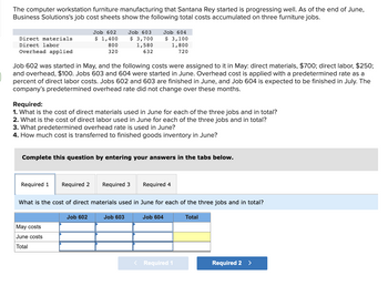 The computer workstation furniture manufacturing that Santana Rey started is progressing well. As of the end of June,
Business Solutions's job cost sheets show the following total costs accumulated on three furniture jobs.
Direct materials
Direct labor
Overhead applied
Job 602
$ 1,400
800
320
Job 602 was started in May, and the following costs were assigned to it in May: direct materials, $700; direct labor, $250;
and overhead, $100. Jobs 603 and 604 were started in June. Overhead cost is applied with a predetermined rate as a
percent of direct labor costs. Jobs 602 and 603 are finished in June, and Job 604 is expected to be finished in July. The
company's predetermined overhead rate did not change over these months.
Required 1
Required:
1. What is the cost of direct materials used in June for each of the three jobs and in total?
2. What is the cost of direct labor used in June for each of the three jobs and in total?
3. What predetermined overhead rate is used in June?
4. How much cost is transferred to finished goods inventory in June?
Job 603
$ 3,700
1,580
632
Complete this question by entering your answers in the tabs below.
May costs
June costs
Total
Job 604
$ 3,100
1,800
720
Required 2 Required 3
Job 602
What is the cost of direct materials used in June for each of the three jobs and in total?
Job 603
Required 4
Job 604
< Required 1
Total
Required 2 >