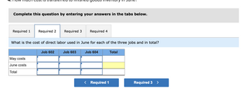 Complete this question by entering your answers in the tabs below.
Required 1 Required 2
What is the cost of direct labor used in June for each of the three jobs and in total?
May costs
June costs
Total
Required 3 Required 4
Job 602
Job 603
Job 604
< Required 1
Total
Required 3 >