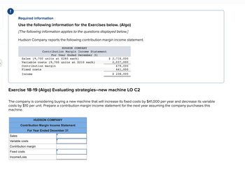 !
Required information
Use the following information for the Exercises below. (Algo)
[The following information applies to the questions displayed below.]
Hudson Company reports the following contribution margin income statement.
Sales (9,700 units at $280 each)
Variable costs (9,700 units at $210 each)
Contribution margin
Fixed costs
Income
HUDSON COMPANY
Contribution Margin Income Statement
For Year Ended December 31
Exercise 18-19 (Algo) Evaluating strategies-new machine LO C2
The company is considering buying a new machine that will increase its fixed costs by $41,000 per year and decrease its variable
costs by $10 per unit. Prepare a contribution margin income statement for the next year assuming the company purchases this
machine.
HUDSON COMPANY
Contribution Margin Income Statement
For Year Ended December 31
Sales
Variable costs
Contribution margin
Fixed costs
Income/Loss
$ 2,716,000
2,037,000
679,000
441,000
$ 238,000