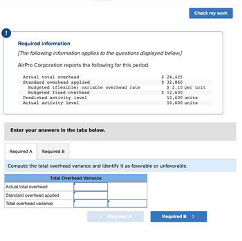 !
Required information
[The following information applies to the questions displayed below.]
AirPro Corporation reports the following for this period.
Actual total overhead
Standard overhead applied
Budgeted (flexible) variable overhead rate
Budgeted fixed overhead
Predicted activity level
Actual activity level
Enter your answers in the tabs below.
Required A Required B
Total Overhead Variance
Actual total overhead
Standard overhead applied
Total overhead variance
$ 28,425
$ 32,860
< Required A
Compute the total overhead variance and identify it as favorable or unfavorable.
$ 2.10 per unit
$ 12,600
Check my work
12,600 units
10,600 units
Required B
>