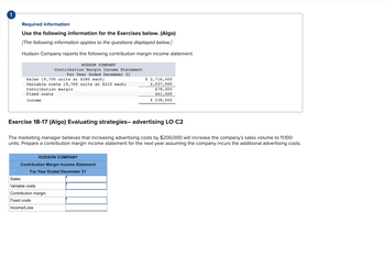 !
Required information
Use the following information for the Exercises below. (Algo)
[The following information applies to the questions displayed below.]
Hudson Company reports the following contribution margin income statement.
Sales (9,700 units at $280 each)
Variable costs (9,700 units at $210 each)
Contribution margin
Fixed costs
Income
HUDSON COMPANY
Contribution Margin Income Statement
For Year Ended December 31
Exercise 18-17 (Algo) Evaluating strategies- advertising LO C2
The marketing manager believes that increasing advertising costs by $200,000 will increase the company's sales volume to 11,100
units. Prepare a contribution margin income statement for the next year assuming the company incurs the additional advertising costs.
HUDSON COMPANY
Contribution Margin Income Statement
For Year Ended December 31
Sales
Variable costs
Contribution margin
Fixed costs
Income/Loss
$ 2,716,000
2,037,000
679,000
441,000
$ 238,000