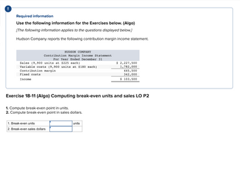 Required information
Use the following information for the Exercises below. (Algo)
[The following information applies to the questions displayed below.]
Hudson Company reports the following contribution margin income statement.
HUDSON COMPANY
Contribution Margin Income Statement
For Year Ended December 31
Sales (9,900 units at $225 each)
Variable costs (9,900 units at $180 each)
Contribution margin
Fixed costs
Income
Exercise 18-11 (Algo) Computing break-even units and sales LO P2
1. Compute break-even point in units.
2. Compute break-even point in sales dollars.
1. Break-even units
2. Break-even sales dollars
$ 2,227,500
1,782,000
445,500
342,000
$ 103,500
units