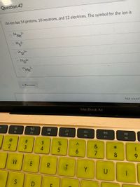 Question 47
An ion has 14 protons, 10 neutrons, and 12 electrons. The symbol for the ion is
2-
o 26 Ne
2852
0 24 s+
26MB
* Previous
Not saved
MacBook Air
80
F2
DII
F3
F4
F5
F6
F7
F8
$
4
2
&
6.
8
9.
W
E
R.
Y
U
D
# 3
