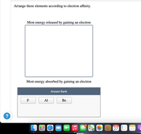 Arrange these elements according to electron affinity.
Most energy released by gaining an electron
Most energy absorbed by gaining an electron
Answer Bank
F
Al
Be
?
46
SEP
27
280
