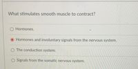 **Question: What stimulates smooth muscle to contract?**

- O Hormones.
- ● Hormones and involuntary signals from the nervous system.
- O The conduction system.
- O Signals from the somatic nervous system.

*Explanation:* 

This multiple-choice question asks what triggers the contraction of smooth muscle. The correct answer, highlighted with a red dot, is "Hormones and involuntary signals from the nervous system." This indicates that smooth muscle contraction is influenced by both hormonal signals and the autonomic nervous system, which operates involuntarily. Other options suggest that hormones alone, the conduction system, or the somatic nervous system might be responsible, but these are not selected as correct.