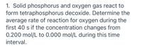 1. Solid phosphorus and oxygen gas react to
form tetraphosphorus decoxide. Determine the
average rate of reaction for oxygen during the
first 40 s if the concentration changes from
0.200 mol/L to 0.000 mol/L during this time
interval.
