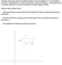 Consider a thin parcel of air at an arbitrary height z in the atmosphere (z= 0 corresponds to
sea-level). It has thickness Az, cross-sectional area A, and mass density p. Assume gravity (g)
is constant, and there is no wind, so the parcel is neither rising nor falling.
There are three relevant forces:
The upward force F, acting on the bottom of the parcel. This is caused by air
from below.
pressure Pp
- The downward force F, acting on the top of the parcel. This is caused by air pressure P;
from above.
The weight force of the parcel itself, due to gravity.
Fi
Az
F9
