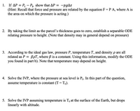 1. If AP = Pt – P, show that AP = -pgAz
(Hint: Recall that force and pressure are related by the equation F=P A, where A is
the area on which the pressure is acting.)
2. By taking the limit as the parcel's thickness goes to zero, establish a separable ODE
relating pressure to height. (Note that density may in general depend on pressure)
3. According to the ideal gas law, pressure P, temperature T, and density p are all
related as P = BpT, where B is a constant. Using this information, modify the ODE
you found in part b). Note that temperature may depend on height.
4. Solve the IVP, where the pressure at sea level is Po. In this part of the question,
assume temperature is constant (T= To).
5. Solve the IVP assuming temperature is To at the surface of the Earth, but drops
linearly with altitude.
