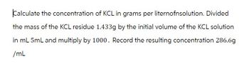 Calculate the concentration of KCL in grams per liternofnsolution. Divided
the mass of the KCL residue 1.433g by the initial volume of the KCL solution
in mL 5mL and multiply by 1000. Record the resulting concentration 286.6g
/mL