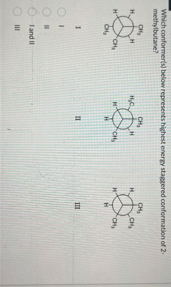 Which conformer(s) below represents highest energy staggered conformation of 2-
methylbutane?
H
H
CH3
CH3
I
1
||
H
|||
CH3
I and II
CH3
Ø
H₂C
H
II
H
CH3
H
H
CH3
H
III
CH3
CH3