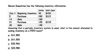 Moroni Industries has the following inventory information.
Units Unit Cost
July 1 Beginning inventory 40
$120
5
Purchase
240
$112
14
Sale
160
21
Purchase
120
$115
30
Sale
140
Assuming that a periodic inventory system is used, what is the amount allocated to
ending inventory on a FIFO basis?
a. $11,500
b. $11,520
c. $33,960
d. $33,980