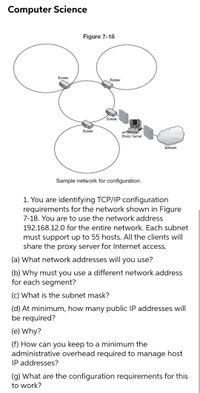 Computer Science
Figure 7-18
Router
Router
Router
Router
Proxy Server
Internet
Sample network for configuration.
1. You are identifying TCP/IP configuration
requirements for the network shown in Figure
7-18. You are to use the network address
192.168.12.0 for the entire network. Each subnet
must support up to 55 hosts. All the clients will
share the proxy server for Internet access.
(a) What network addresses will you use?
(b) Why must you use a different network address
for each segment?
(c) What is the subnet mask?
(d) At minimum, how many public IP addresses will
be required?
(e) Why?
(f) How can you keep to a minimum the
administrative overhead required to manage host
IP addresses?
(g) What are the configuration requirements for this
to work?
