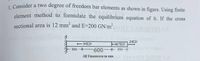 1 Consider a two degree of freedom bar elements as shown in figure. Using finite
element method to formulate the equilibrium equation of it. If the cross
sectional area is 12 mm and E=200 GN/m2.
12
20KN
30KN
1SKN
300
600*350
bom
All Dimensioon in num
