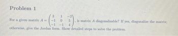 Problem 1
GA
otherwise, give the Jordan form. Show detailed steps to solve the problem.
For a given matrix A =
-2
5
4
is matrix A diagonalizable? If yes, diagonalize the matrix;