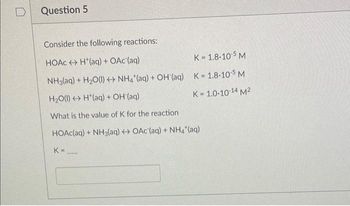 Question 5
Consider the following reactions:
HOẶC ↔ H*(aq) + OAc(aq)
K=1.8-10-5 M
NH3(aq) + H₂O(l) + NH4 (aq) + OH(aq) K=1.8-10-5 M
H₂O(l) H(aq) + OH (aq)
K = 1.0-10-14 M²
What is the value of K for the reaction
HOAc(aq) + NH3(aq) + OAc (aq) + NH4*(aq)
K=