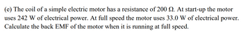 (e) The coil of a simple electric motor has a resistance of 200 . At start-up the motor
uses 242 W of electrical power. At full speed the motor uses 33.0 W of electrical power.
Calculate the back EMF of the motor when it is running at full speed.