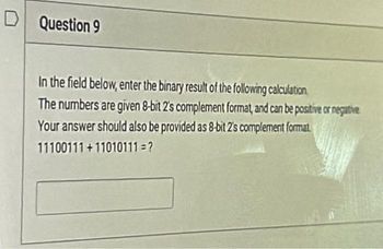 D Question 9
In the field below, enter the binary result of the following calculation
The numbers are given 8-bit 2's complement format, and can be positive or negative
Your answer should also be provided as 8-bit 2's complement format
11100111+11010111=?