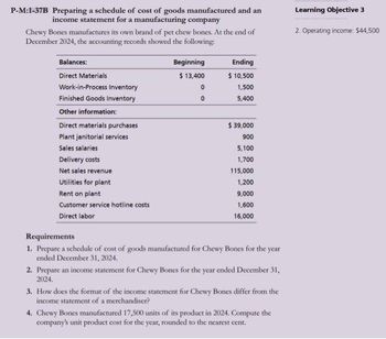 P-M:1-37B Preparing a schedule of cost of goods manufactured and an
income statement for a manufacturing company
Chewy Bones manufactures its own brand of pet chew bones. At the end of
December 2024, the accounting records showed the following:
Balances:
Direct Materials
Work-in-Process Inventory
Finished Goods Inventory
Other information:
Direct materials purchases
Plant janitorial services
Sales salaries
Delivery costs
Net sales revenue
Utilities for plant
Rent on plant
Customer service hotline costs
Direct labor
Beginning
$ 13,400
0
0
Ending
$ 10,500
1,500
5,400
$ 39,000
900
5,100
1,700
115,000
1,200
9,000
1,600
16,000
Requirements
1. Prepare a schedule of cost of goods manufactured for Chewy Bones for the year
ended December 31, 2024.
2. Prepare an income statement for Chewy Bones for the year ended December 31,
2024.
3. How does the format of the income statement for Chewy Bones differ from the
income statement of a merchandiser?
4. Chewy Bones manufactured 17,500 units of its product in 2024. Compute the
company's unit product cost for the year, rounded to the nearest cent.
Learning Objective 3
2. Operating income. $44,500
