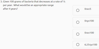 3. Given 100 grams of bacteria that decreases at a rate of 2
per year. What would be an appropriate range
after 4 years?
Osxs5
Osys100
Osxs100
6.25sys100
