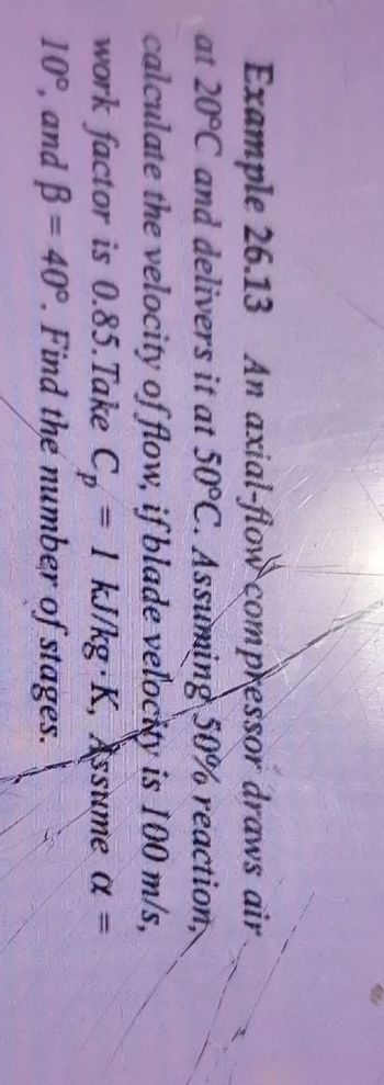 Example 26.13 An axial-flow compressor draws air
at 20°C and delivers it at 50°C. Assuming 50% reaction,
calculate the velocity of flow, if blade velocity is 100 m/s,
work factor is 0.85. Take Cp = 1 kJ/kg K, Assume a =
10°, and B = 40°. Find the number of stages.