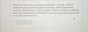 Assume an economy has a consumption function of C = 0.87 (Yd) + $270.18.
Additionally, this economy has investment spending = $878.78, government
purchases $299.38, taxes = $111.59, exports = $209.28, and imports $289.40.
What is the equilibrium level of GDP based on this information? Round your answer
to two digits after the decimal.
=