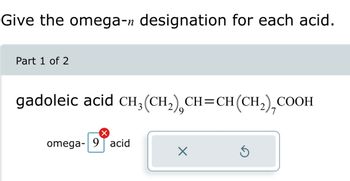 Give the omega-n designation for each acid.
Part 1 of 2
gadoleic acid CH₂(CH₂) CH=CH(CH₂),COOH
X
omega-9 acid
X
Ś