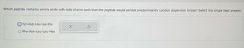 Which peptide contains amino acids with side chains such that the peptide would exhibit predominantly London dispersion forces? Select the single best answer.
Tyr-Asp-Leu-Lys-His
O Phe-Asn-Leu-Leu-Met
X