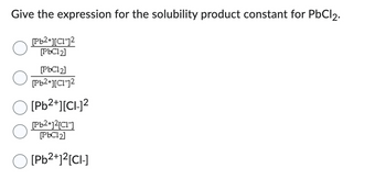 **Question:**

Give the expression for the solubility product constant for PbCl₂.

**Options:**

1. \(\frac{[\text{Pb}^{2+}][\text{Cl}^-]^2}{[\text{PbCl}_2]}\)

2. \(\frac{[\text{PbCl}_2]}{[\text{Pb}^{2+}][\text{Cl}^-]^2}\)

3. \([\text{Pb}^{2+}][\text{Cl}^-]^2\)

4. \(\frac{[\text{Pb}^{2+}][2\text{Cl}^-]}{[\text{PbCl}_2]}\)

5. \([\text{Pb}^{2+}]^2[\text{Cl}^-]\)

**Explanation:**

Each option represents a possible expression for the solubility product (K_sp) of lead(II) chloride (PbCl₂). The correct expression for K_sp is based on the equilibrium:

\[ \text{PbCl}_2 (s) \rightleftharpoons \text{Pb}^{2+} (aq) + 2\text{Cl}^- (aq) \]

The solubility product expression is:

\[ K_{sp} = [\text{Pb}^{2+}][\text{Cl}^-]^2 \]

This corresponds to option 3.