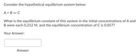 Consider the hypothetical equilibrium system below:
A + B + C
What is the equilibrium constant of this system in the initial concentrations of A and
B were each 0.212 M, and the equilibrium concentration of C is 0.057?
Your Answer:
Answer
